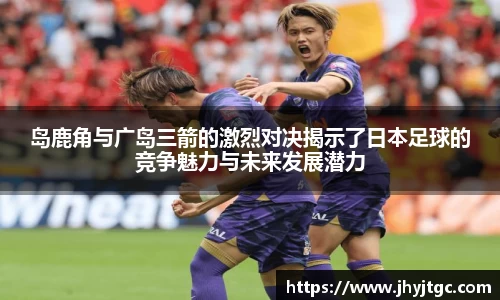 岛鹿角与广岛三箭的激烈对决揭示了日本足球的竞争魅力与未来发展潜力